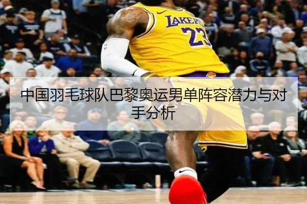 中国羽毛球队巴黎奥运男单阵容潜力与对手分析